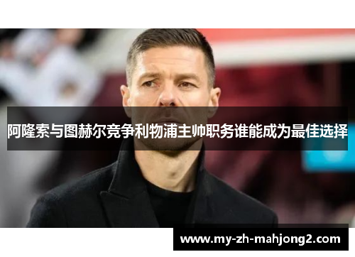 阿隆索与图赫尔竞争利物浦主帅职务谁能成为最佳选择 阿隆索与图赫尔竞争利物浦主帅职务谁能成为最佳选择