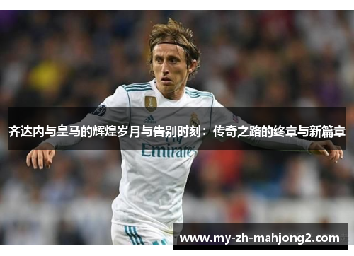 齐达内与皇马的辉煌岁月与告别时刻:传奇之路的终章与新篇章 齐达内与皇马的辉煌岁月与告别时刻:传奇之路的终章与新篇章