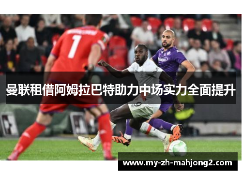 曼联租借阿姆拉巴特助力中场实力全面提升 曼联租借阿姆拉巴特助力中场实力全面提升