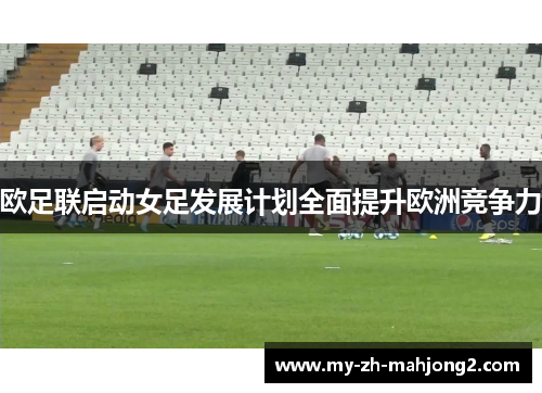 欧足联启动女足发展计划全面提升欧洲竞争力 欧足联启动女足发展计划全面提升欧洲竞争力
