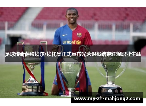 足球传奇萨穆埃尔·埃托奥正式宣布光荣退役结束辉煌职业生涯 足球传奇萨穆埃尔·埃托奥正式宣布光荣退役结束辉煌职业生涯