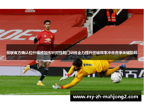 曼联官方确认拉什福德加练针对性射门训练全力提升终结效率冲击赛季关键阶段