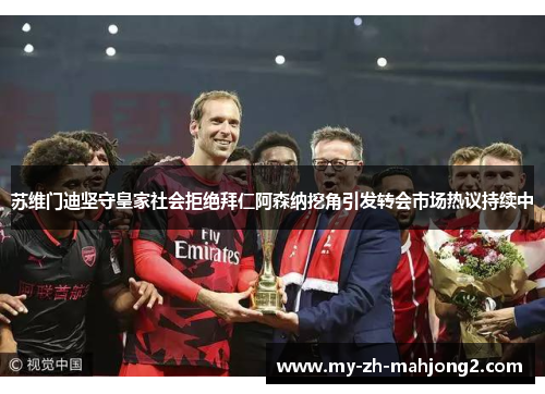 苏维门迪坚守皇家社会拒绝拜仁阿森纳挖角引发转会市场热议持续中