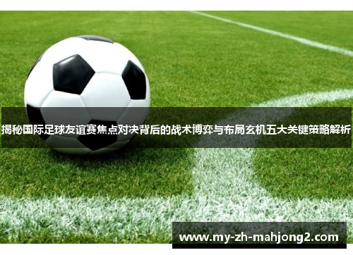 揭秘国际足球友谊赛焦点对决背后的战术博弈与布局玄机五大关键策略解析